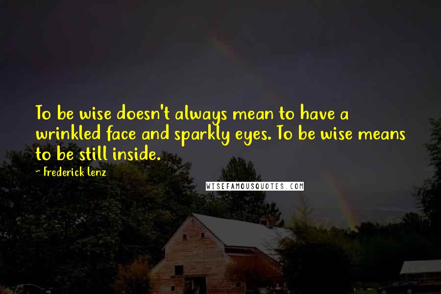 Frederick Lenz Quotes: To be wise doesn't always mean to have a wrinkled face and sparkly eyes. To be wise means to be still inside.