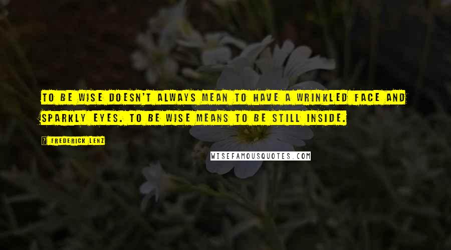 Frederick Lenz Quotes: To be wise doesn't always mean to have a wrinkled face and sparkly eyes. To be wise means to be still inside.