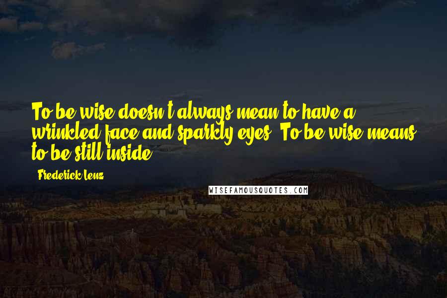 Frederick Lenz Quotes: To be wise doesn't always mean to have a wrinkled face and sparkly eyes. To be wise means to be still inside.