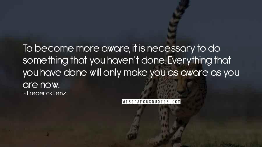 Frederick Lenz Quotes: To become more aware, it is necessary to do something that you haven't done. Everything that you have done will only make you as aware as you are now.