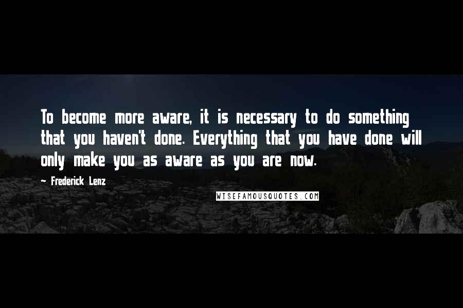 Frederick Lenz Quotes: To become more aware, it is necessary to do something that you haven't done. Everything that you have done will only make you as aware as you are now.