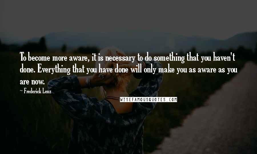 Frederick Lenz Quotes: To become more aware, it is necessary to do something that you haven't done. Everything that you have done will only make you as aware as you are now.