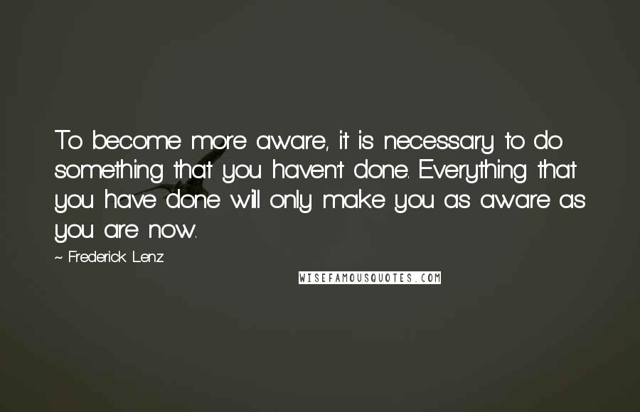 Frederick Lenz Quotes: To become more aware, it is necessary to do something that you haven't done. Everything that you have done will only make you as aware as you are now.