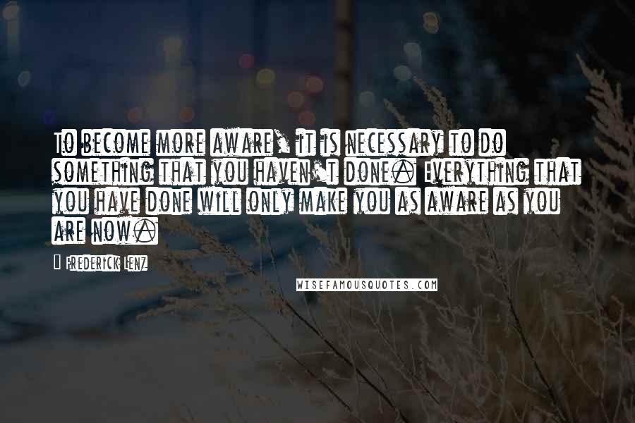 Frederick Lenz Quotes: To become more aware, it is necessary to do something that you haven't done. Everything that you have done will only make you as aware as you are now.