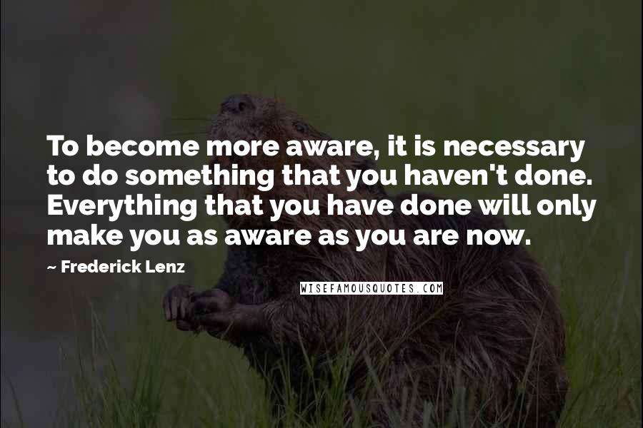 Frederick Lenz Quotes: To become more aware, it is necessary to do something that you haven't done. Everything that you have done will only make you as aware as you are now.