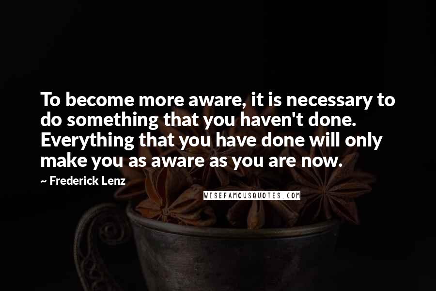 Frederick Lenz Quotes: To become more aware, it is necessary to do something that you haven't done. Everything that you have done will only make you as aware as you are now.