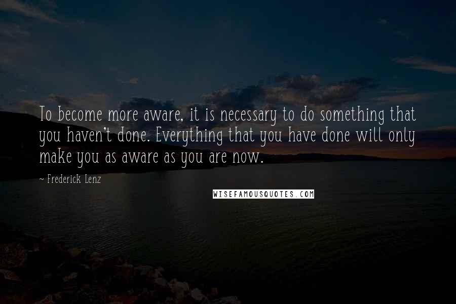 Frederick Lenz Quotes: To become more aware, it is necessary to do something that you haven't done. Everything that you have done will only make you as aware as you are now.