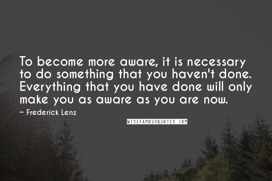 Frederick Lenz Quotes: To become more aware, it is necessary to do something that you haven't done. Everything that you have done will only make you as aware as you are now.