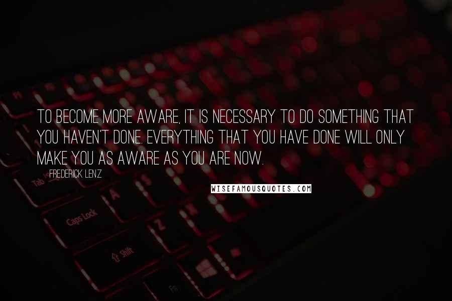 Frederick Lenz Quotes: To become more aware, it is necessary to do something that you haven't done. Everything that you have done will only make you as aware as you are now.