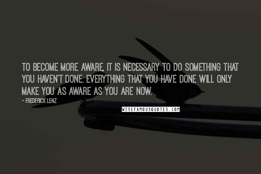 Frederick Lenz Quotes: To become more aware, it is necessary to do something that you haven't done. Everything that you have done will only make you as aware as you are now.