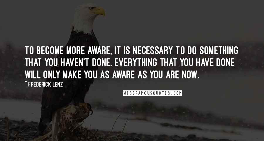 Frederick Lenz Quotes: To become more aware, it is necessary to do something that you haven't done. Everything that you have done will only make you as aware as you are now.