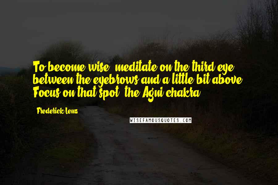 Frederick Lenz Quotes: To become wise, meditate on the third eye, between the eyebrows and a little bit above. Focus on that spot, the Agni chakra.