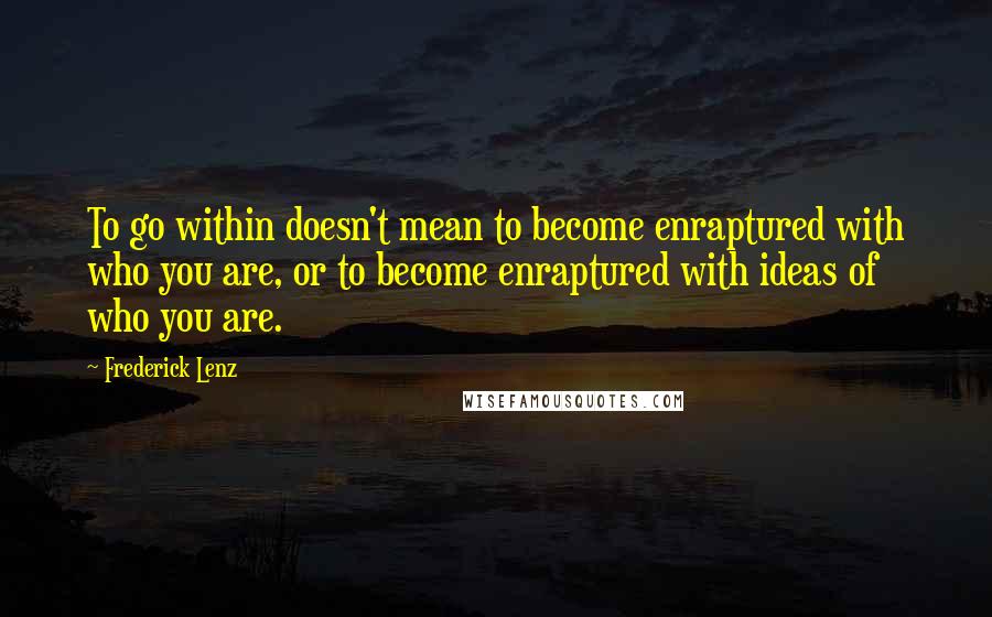 Frederick Lenz Quotes: To go within doesn't mean to become enraptured with who you are, or to become enraptured with ideas of who you are.