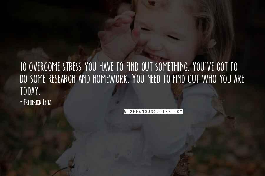 Frederick Lenz Quotes: To overcome stress you have to find out something. You've got to do some research and homework. You need to find out who you are today.