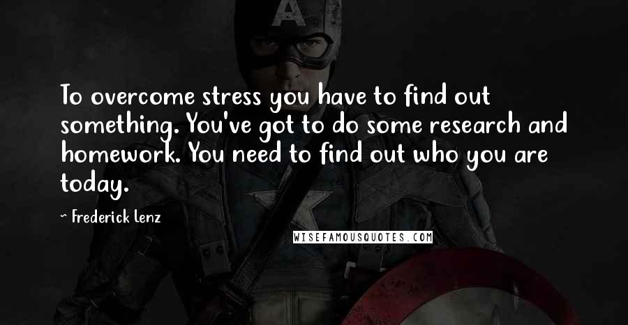 Frederick Lenz Quotes: To overcome stress you have to find out something. You've got to do some research and homework. You need to find out who you are today.