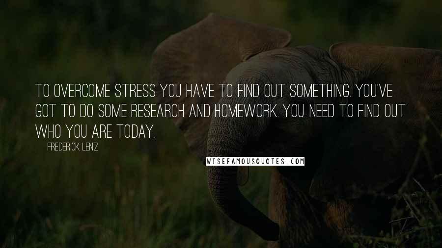 Frederick Lenz Quotes: To overcome stress you have to find out something. You've got to do some research and homework. You need to find out who you are today.
