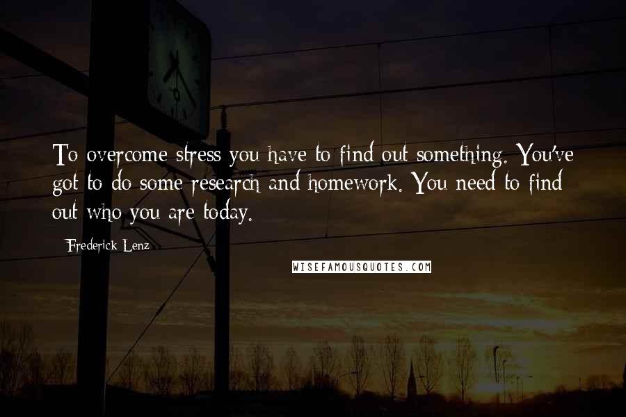 Frederick Lenz Quotes: To overcome stress you have to find out something. You've got to do some research and homework. You need to find out who you are today.