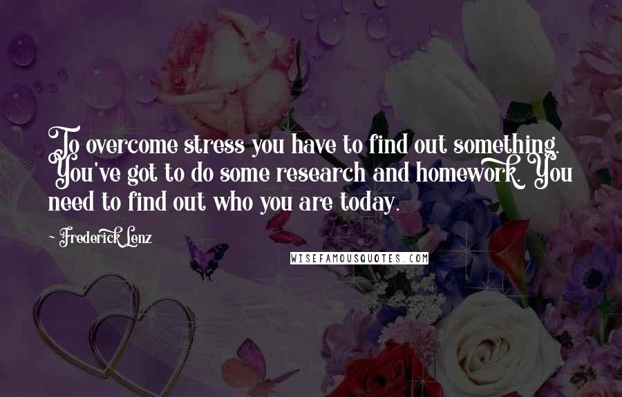 Frederick Lenz Quotes: To overcome stress you have to find out something. You've got to do some research and homework. You need to find out who you are today.