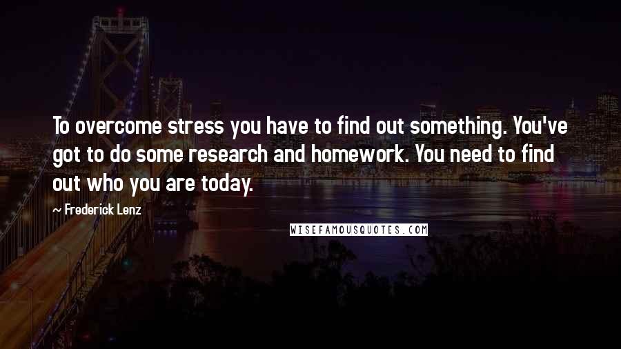 Frederick Lenz Quotes: To overcome stress you have to find out something. You've got to do some research and homework. You need to find out who you are today.