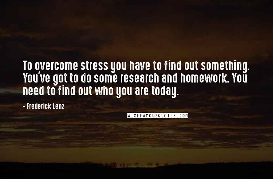 Frederick Lenz Quotes: To overcome stress you have to find out something. You've got to do some research and homework. You need to find out who you are today.