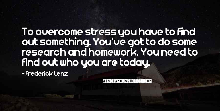 Frederick Lenz Quotes: To overcome stress you have to find out something. You've got to do some research and homework. You need to find out who you are today.