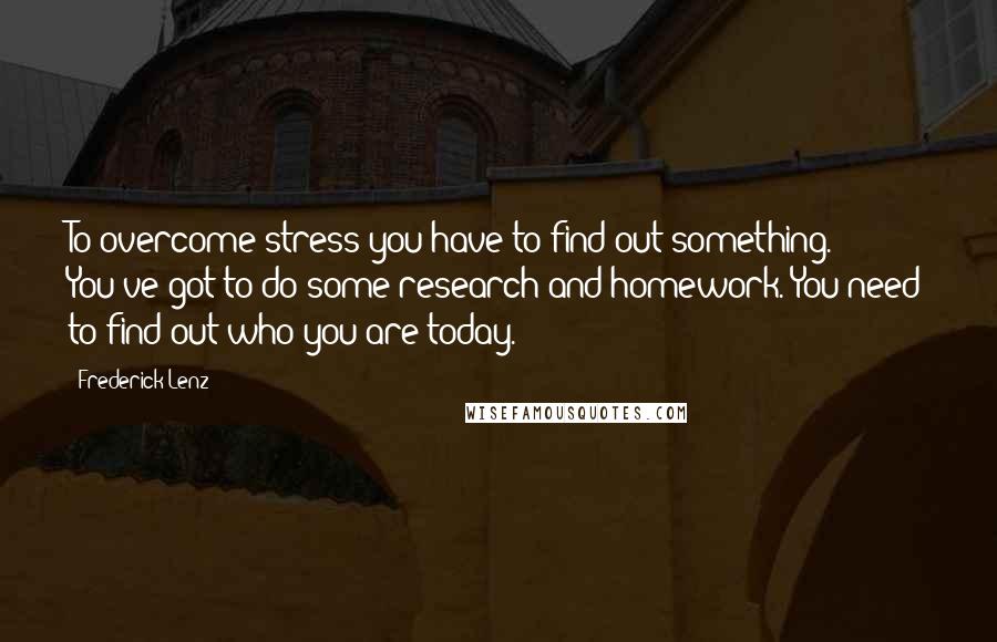 Frederick Lenz Quotes: To overcome stress you have to find out something. You've got to do some research and homework. You need to find out who you are today.