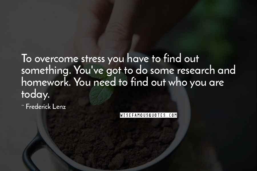 Frederick Lenz Quotes: To overcome stress you have to find out something. You've got to do some research and homework. You need to find out who you are today.