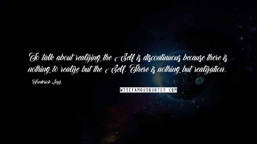 Frederick Lenz Quotes: To talk about realizing the Self is discontinuous because there is nothing to realize but the Self. There is nothing but realization.