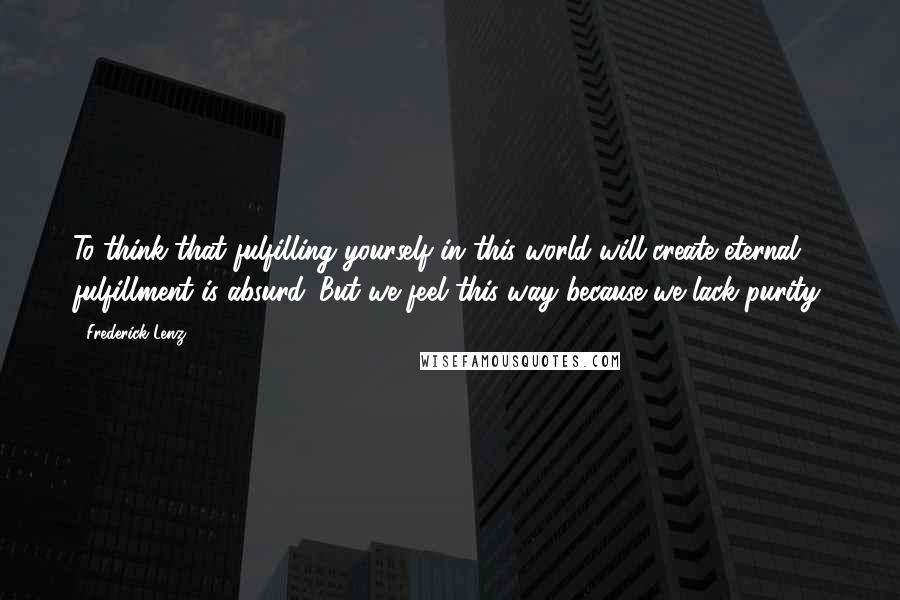 Frederick Lenz Quotes: To think that fulfilling yourself in this world will create eternal fulfillment is absurd. But we feel this way because we lack purity.