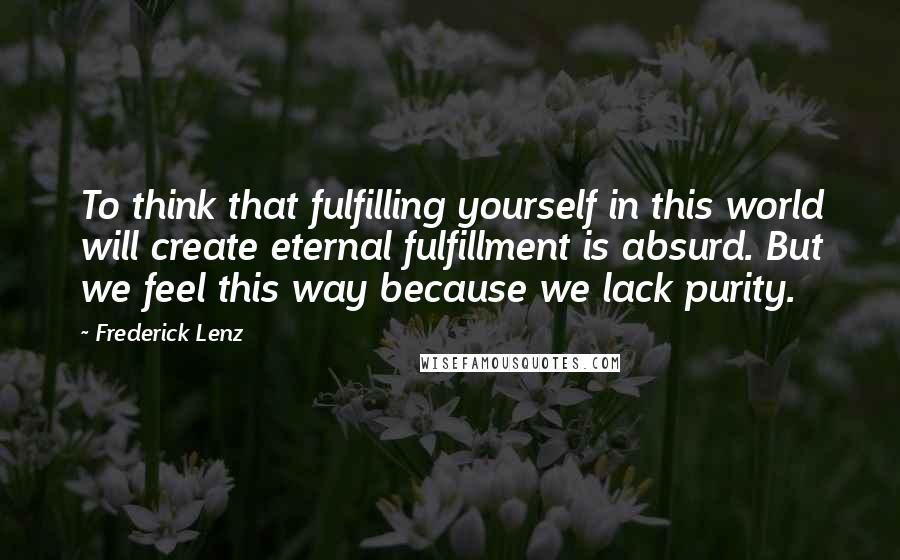 Frederick Lenz Quotes: To think that fulfilling yourself in this world will create eternal fulfillment is absurd. But we feel this way because we lack purity.