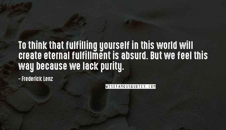 Frederick Lenz Quotes: To think that fulfilling yourself in this world will create eternal fulfillment is absurd. But we feel this way because we lack purity.