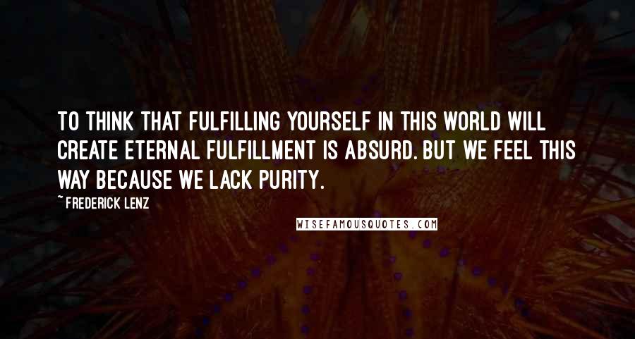 Frederick Lenz Quotes: To think that fulfilling yourself in this world will create eternal fulfillment is absurd. But we feel this way because we lack purity.