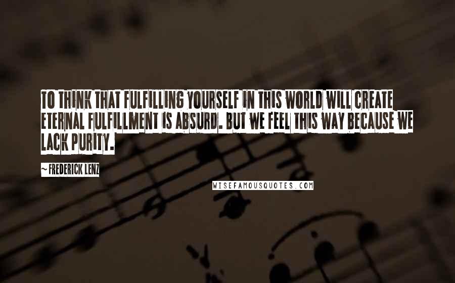 Frederick Lenz Quotes: To think that fulfilling yourself in this world will create eternal fulfillment is absurd. But we feel this way because we lack purity.