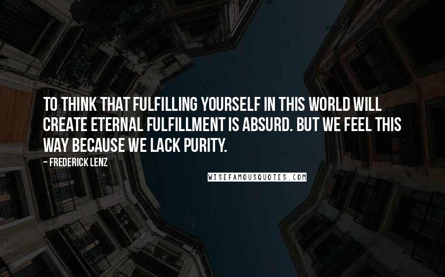 Frederick Lenz Quotes: To think that fulfilling yourself in this world will create eternal fulfillment is absurd. But we feel this way because we lack purity.
