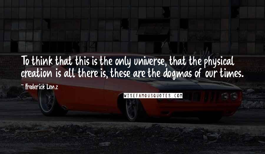 Frederick Lenz Quotes: To think that this is the only universe, that the physical creation is all there is, these are the dogmas of our times.