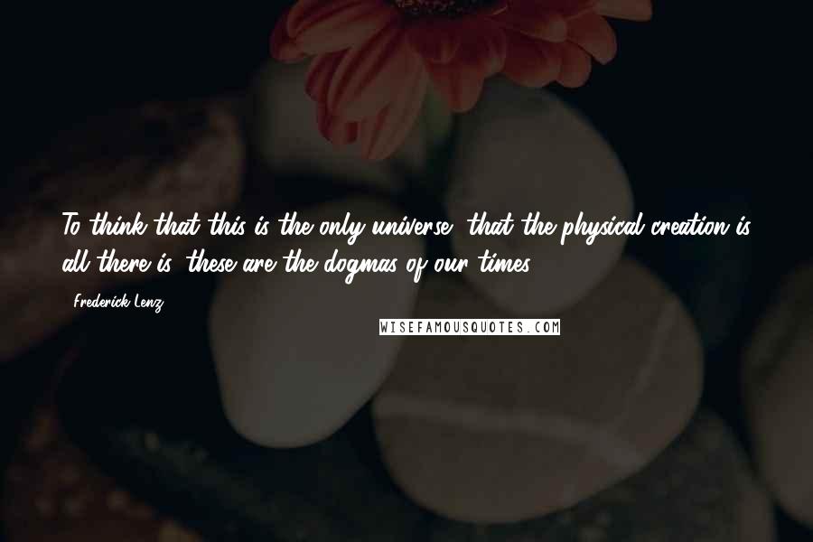 Frederick Lenz Quotes: To think that this is the only universe, that the physical creation is all there is, these are the dogmas of our times.