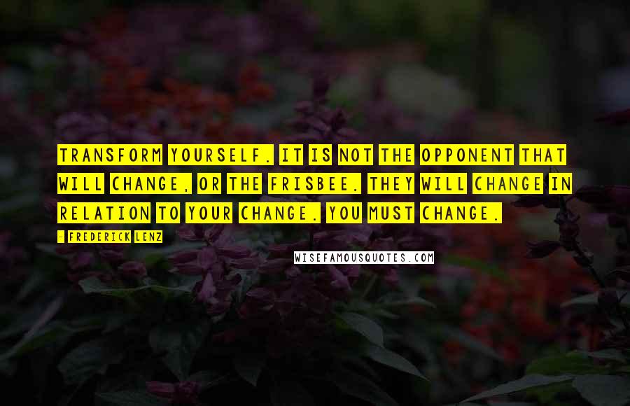 Frederick Lenz Quotes: Transform yourself. It is not the opponent that will change, or the Frisbee. They will change in relation to your change. You must change.