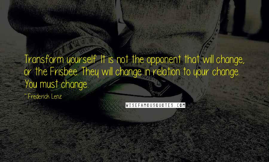 Frederick Lenz Quotes: Transform yourself. It is not the opponent that will change, or the Frisbee. They will change in relation to your change. You must change.