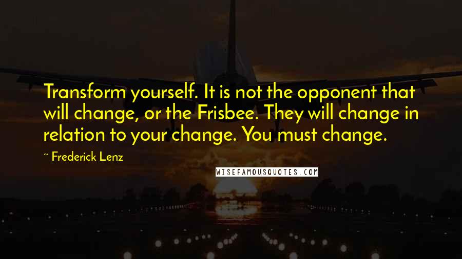 Frederick Lenz Quotes: Transform yourself. It is not the opponent that will change, or the Frisbee. They will change in relation to your change. You must change.