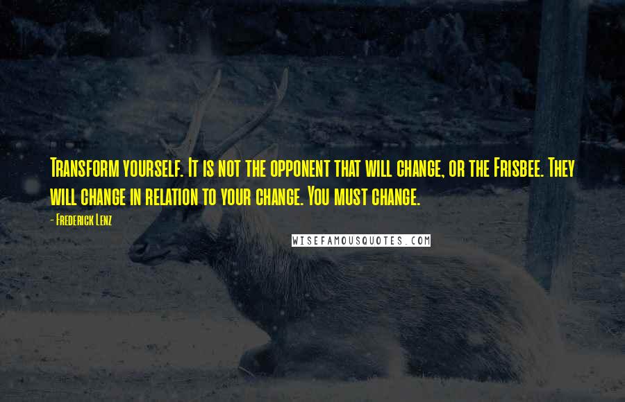 Frederick Lenz Quotes: Transform yourself. It is not the opponent that will change, or the Frisbee. They will change in relation to your change. You must change.