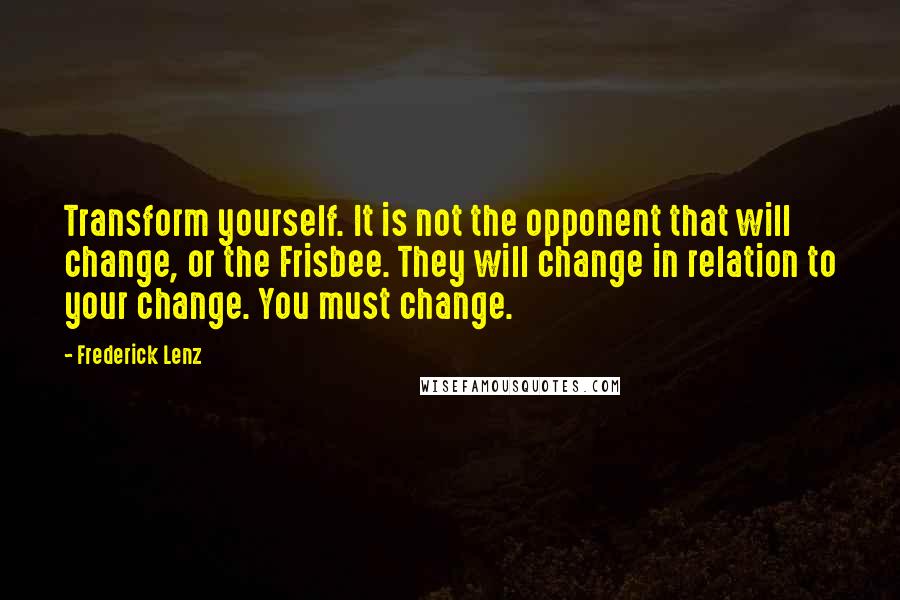 Frederick Lenz Quotes: Transform yourself. It is not the opponent that will change, or the Frisbee. They will change in relation to your change. You must change.