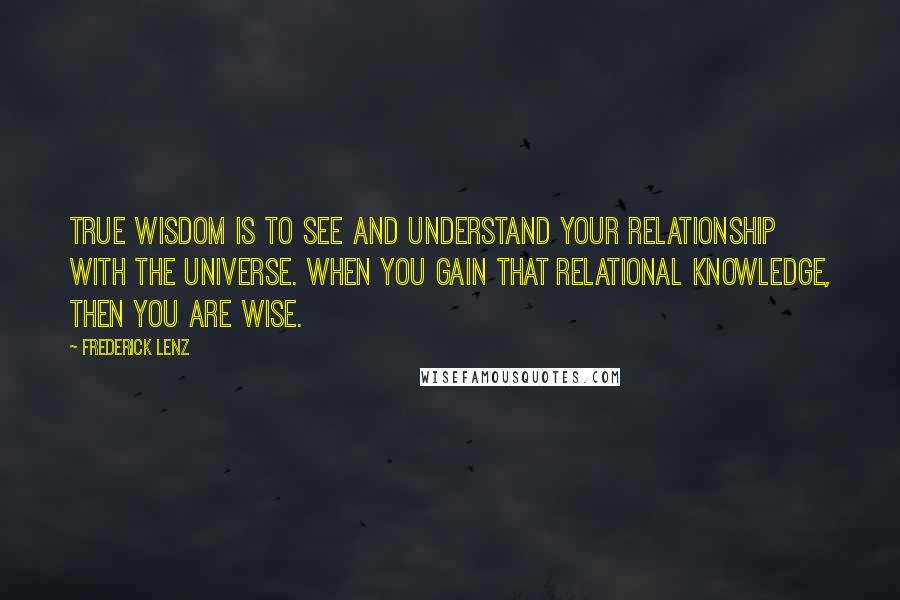 Frederick Lenz Quotes: True wisdom is to see and understand your relationship with the universe. When you gain that relational knowledge, then you are wise.