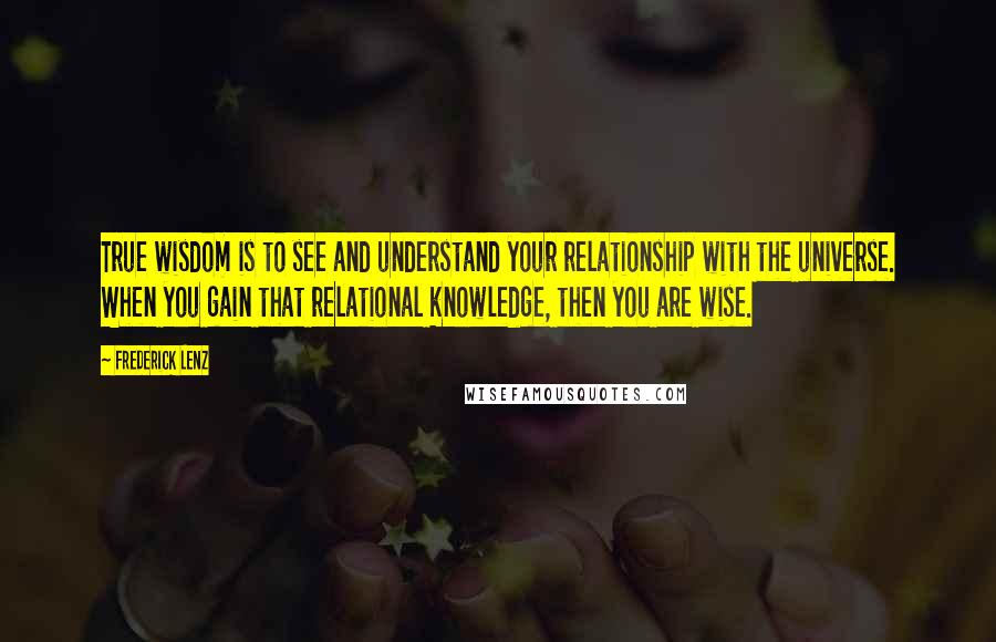 Frederick Lenz Quotes: True wisdom is to see and understand your relationship with the universe. When you gain that relational knowledge, then you are wise.