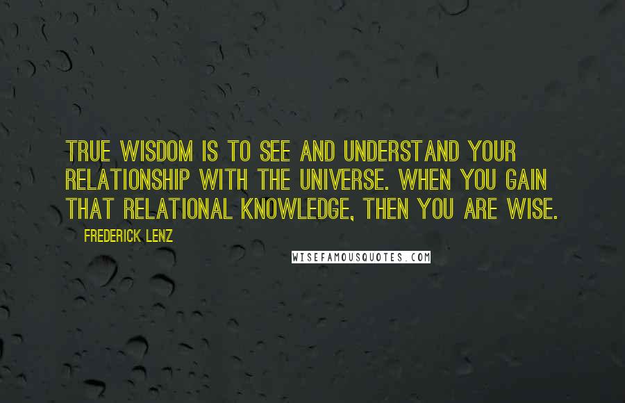 Frederick Lenz Quotes: True wisdom is to see and understand your relationship with the universe. When you gain that relational knowledge, then you are wise.