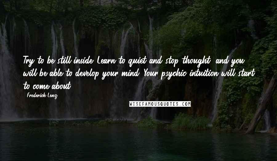 Frederick Lenz Quotes: Try to be still inside. Learn to quiet and stop thought, and you will be able to develop your mind. Your psychic intuition will start to come about.