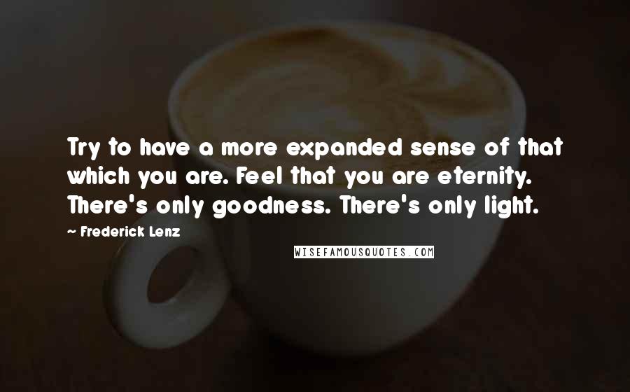 Frederick Lenz Quotes: Try to have a more expanded sense of that which you are. Feel that you are eternity. There's only goodness. There's only light.