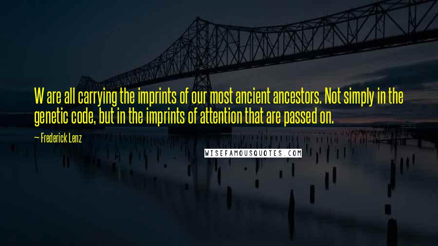 Frederick Lenz Quotes: W are all carrying the imprints of our most ancient ancestors. Not simply in the genetic code, but in the imprints of attention that are passed on.