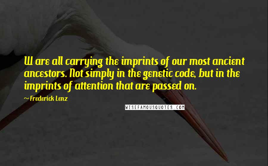 Frederick Lenz Quotes: W are all carrying the imprints of our most ancient ancestors. Not simply in the genetic code, but in the imprints of attention that are passed on.