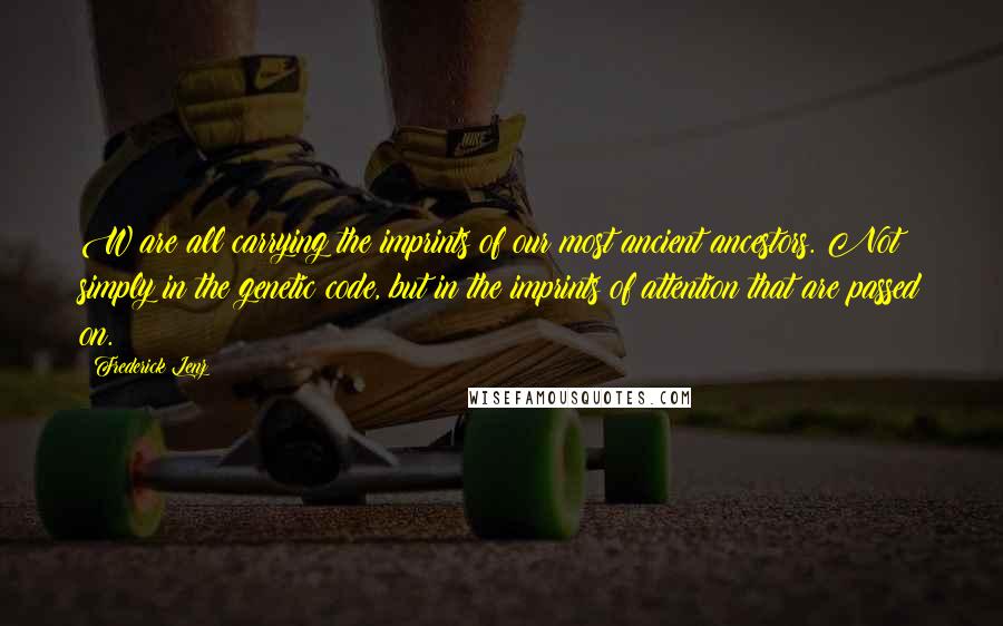 Frederick Lenz Quotes: W are all carrying the imprints of our most ancient ancestors. Not simply in the genetic code, but in the imprints of attention that are passed on.