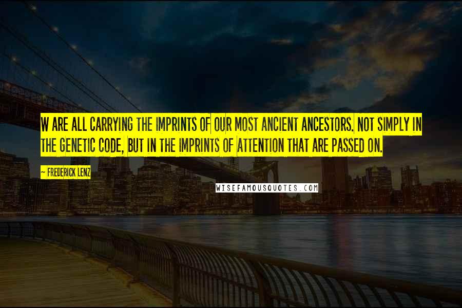 Frederick Lenz Quotes: W are all carrying the imprints of our most ancient ancestors. Not simply in the genetic code, but in the imprints of attention that are passed on.